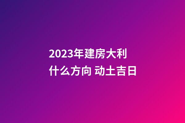 2023年建房大利什么方向 动土吉日